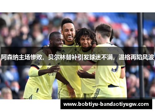 阿森纳主场惨败，贝尔林替补引发球迷不满，温格再陷风波