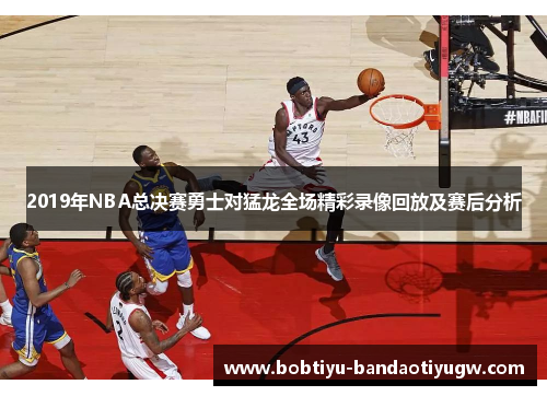 2019年NBA总决赛勇士对猛龙全场精彩录像回放及赛后分析