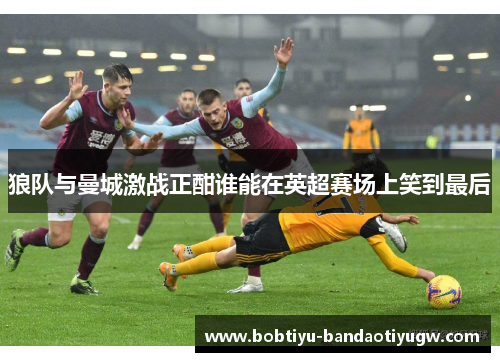 狼队与曼城激战正酣谁能在英超赛场上笑到最后